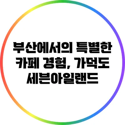 부산에서의 특별한 카페 경험, 가덕도 세븐아일랜드