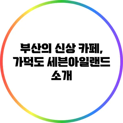 부산의 신상 카페, 가덕도 세븐아일랜드 소개