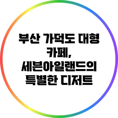 부산 가덕도 대형 카페, 세븐아일랜드의 특별한 디저트