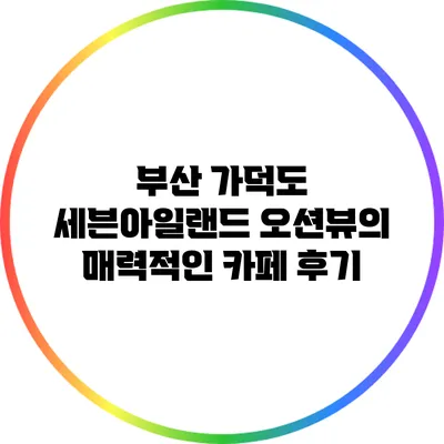 부산 가덕도 세븐아일랜드: 오션뷰의 매력적인 카페 후기