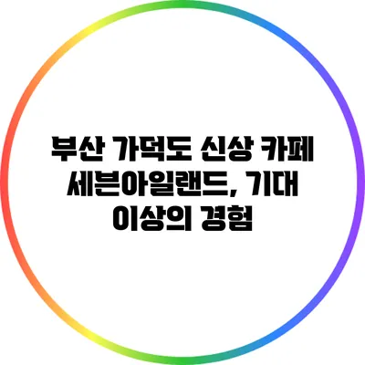 부산 가덕도 신상 카페 세븐아일랜드, 기대 이상의 경험