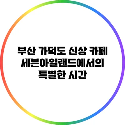 부산 가덕도 신상 카페 세븐아일랜드에서의 특별한 시간