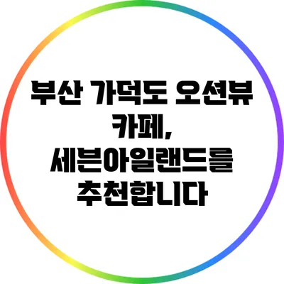 부산 가덕도 오션뷰 카페, 세븐아일랜드를 추천합니다