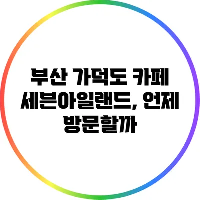 부산 가덕도 카페 세븐아일랜드, 언제 방문할까?