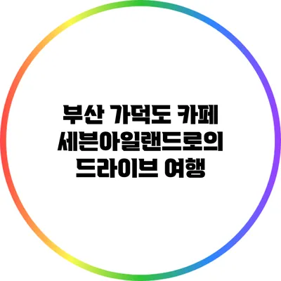 부산 가덕도 카페 세븐아일랜드로의 드라이브 여행