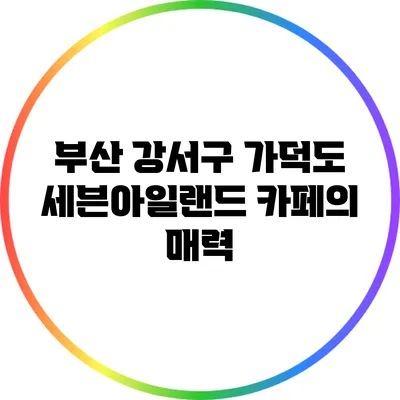 부산 강서구 가덕도 세븐아일랜드 카페의 매력