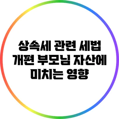 상속세 관련 세법 개편: 부모님 자산에 미치는 영향