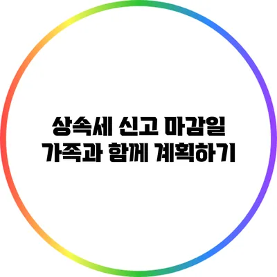 상속세 신고 마감일: 가족과 함께 계획하기