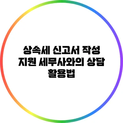 상속세 신고서 작성 지원: 세무사와의 상담 활용법