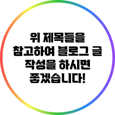 위 제목들을 참고하여 블로그 글 작성을 하시면 좋겠습니다!