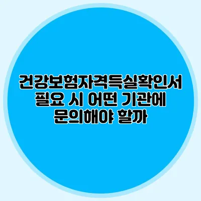 건강보험자격득실확인서 필요 시 어떤 기관에 문의해야 할까?